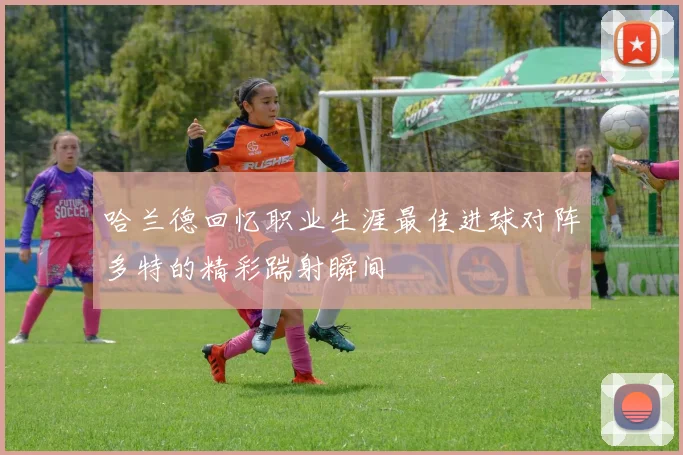 哈兰德回忆职业生涯最佳进球对阵多特的精彩踹射瞬间