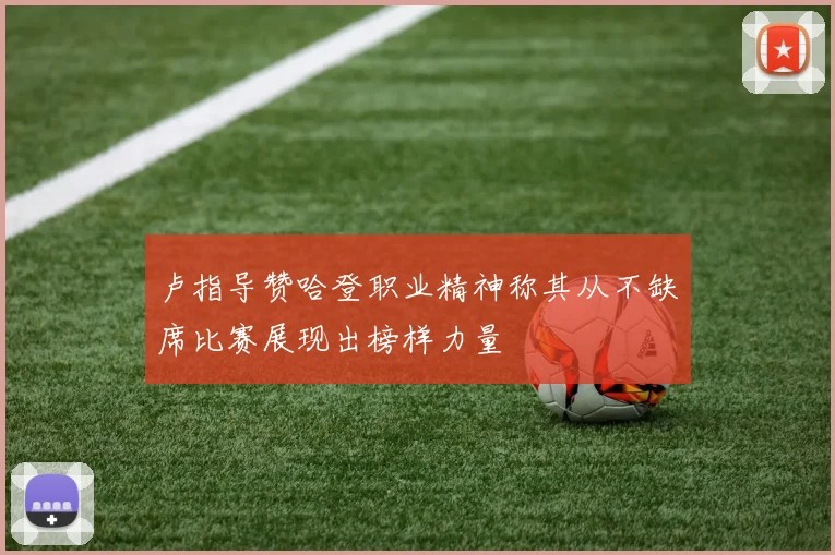 卢指导赞哈登职业精神称其从不缺席比赛展现出榜样力量