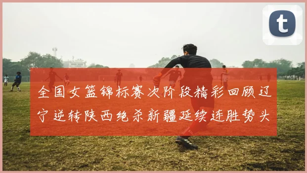 全国女篮锦标赛次阶段精彩回顾辽宁逆转陕西绝杀新疆延续连胜势头