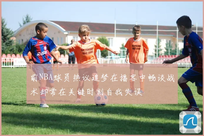 前NBA球员热议追梦在播客中畅谈战术却常在关键时刻自我失误