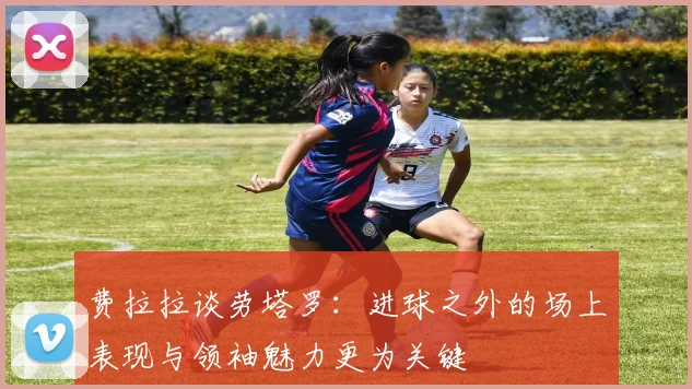 费拉拉谈劳塔罗：进球之外的场上表现与领袖魅力更为关键