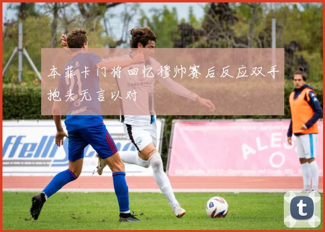 本菲卡门将回忆穆帅赛后反应双手抱头无言以对