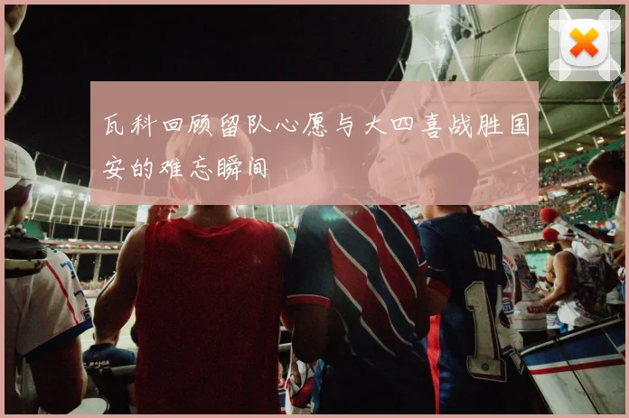 瓦科回顾留队心愿与大四喜战胜国安的难忘瞬间