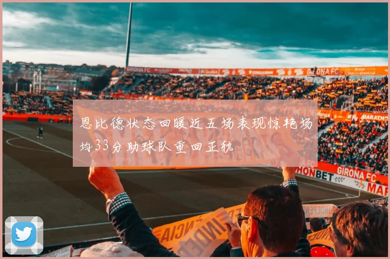 恩比德状态回暖近五场表现惊艳场均33分助球队重回正轨