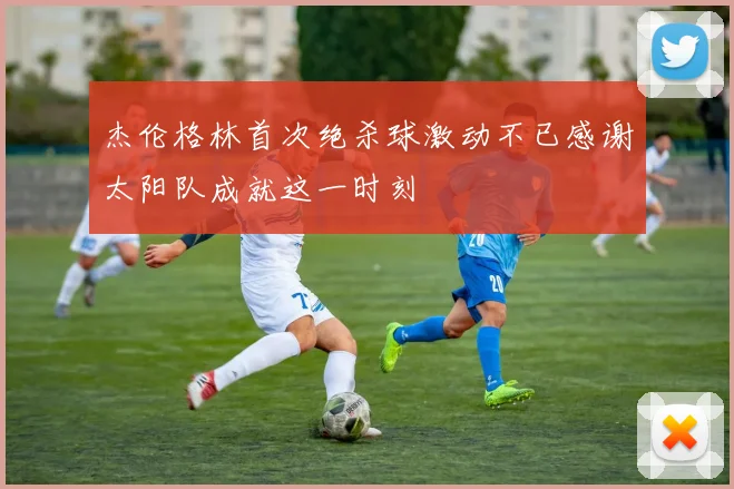 杰伦格林首次绝杀球激动不已感谢太阳队成就这一时刻