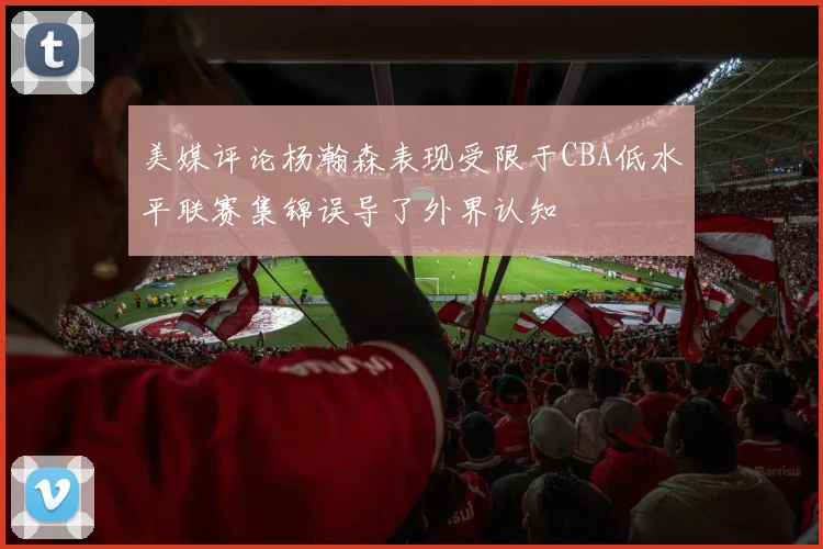 美媒评论杨瀚森表现受限于CBA低水平联赛集锦误导了外界认知