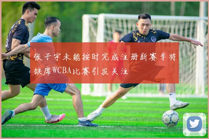 张子宇未能按时完成注册新赛季将缺席WCBA比赛引发关注
