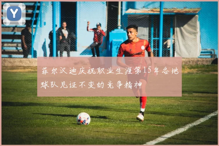 菲尔汉迪庆祝职业生涯第15年各地球队见证不变的竞争精神