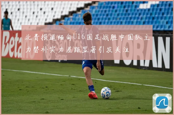 北青报道缅甸U16国足战胜中国队主力替补实力差距显著引发关注