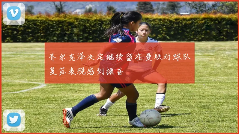 齐尔克泽决定继续留在曼联对球队复苏表现感到振奋