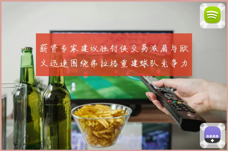 薪资专家建议独行侠交易浓眉与欧文迅速围绕弗拉格重建球队竞争力