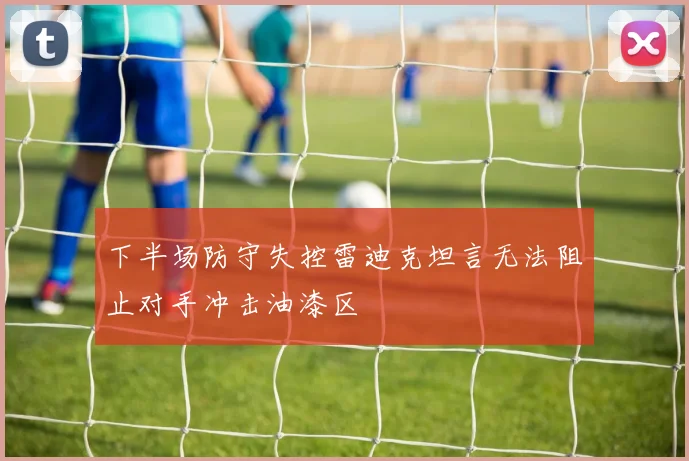下半场防守失控雷迪克坦言无法阻止对手冲击油漆区