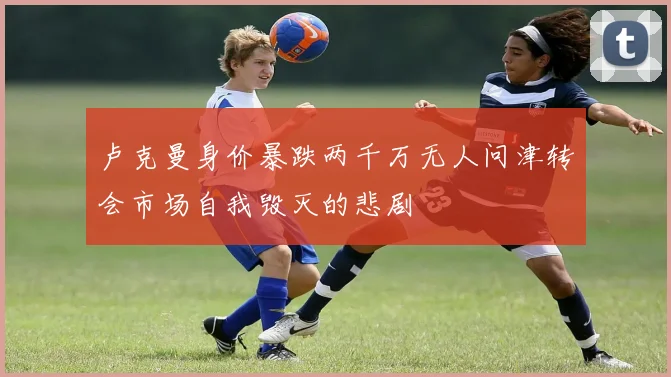 卢克曼身价暴跌两千万无人问津转会市场自我毁灭的悲剧