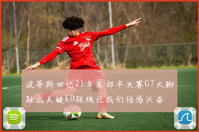 波蒂斯回忆21年东部半决赛G7大脚趾成关键KD踩线让我们倍感兴奋