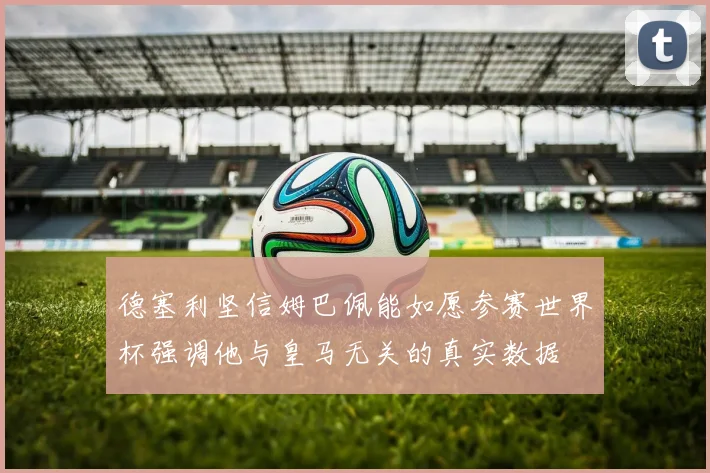 德塞利坚信姆巴佩能如愿参赛世界杯强调他与皇马无关的真实数据
