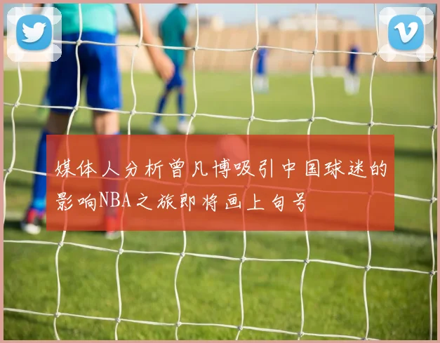 媒体人分析曾凡博吸引中国球迷的影响NBA之旅即将画上句号