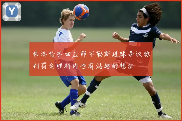 弗洛伦齐回应那不勒斯进球争议称判罚合理科内也有站起的想法