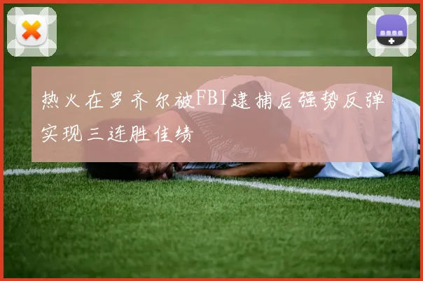 热火在罗齐尔被FBI逮捕后强势反弹实现三连胜佳绩