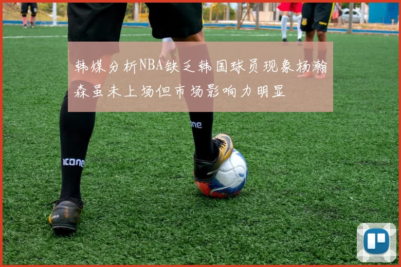 韩媒分析NBA缺乏韩国球员现象杨瀚森虽未上场但市场影响力明显