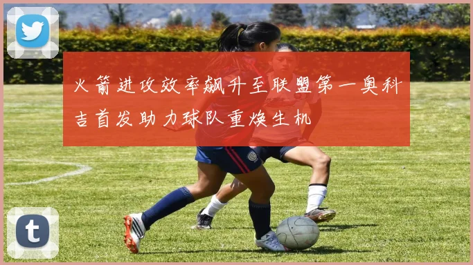 火箭进攻效率飙升至联盟第一奥科吉首发助力球队重焕生机