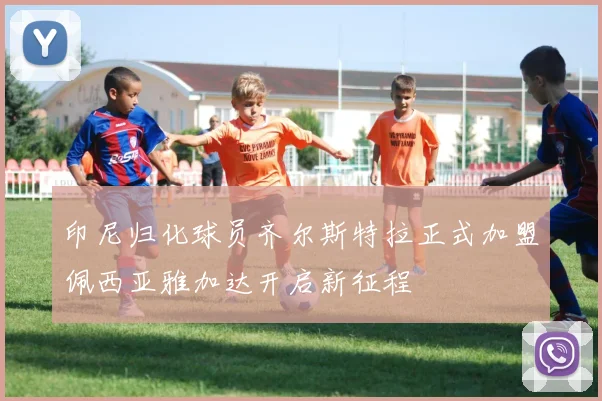 印尼归化球员齐尔斯特拉正式加盟佩西亚雅加达开启新征程