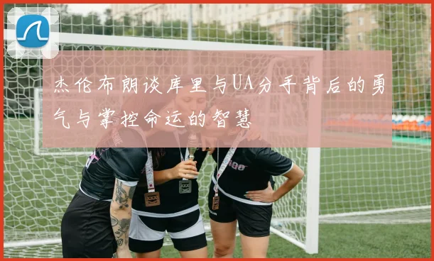 杰伦布朗谈库里与UA分手背后的勇气与掌控命运的智慧