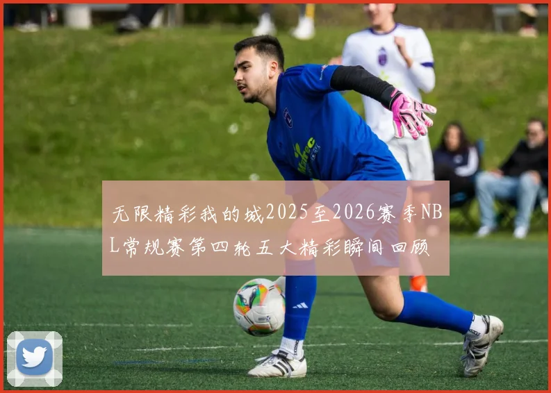 无限精彩我的城2025至2026赛季NBL常规赛第四轮五大精彩瞬间回顾
