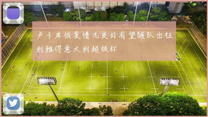 卢卡库恢复情况良好有望随队出征利雅得意大利超级杯