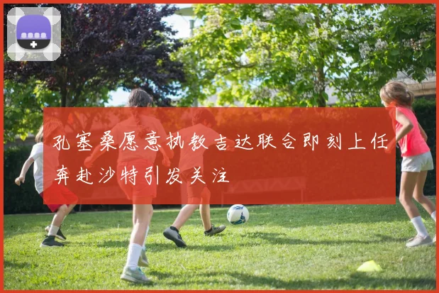 孔塞桑愿意执教吉达联合即刻上任奔赴沙特引发关注