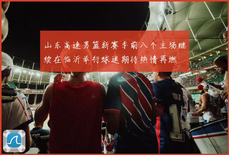 山东高速男篮新赛季前八个主场继续在临沂举行球迷期待热情再燃