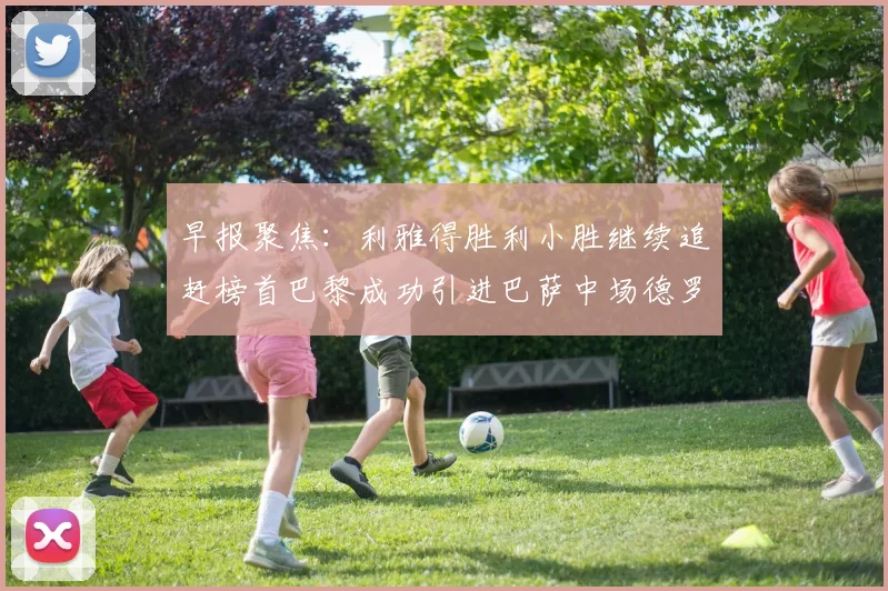 早报聚焦：利雅得胜利小胜继续追赶榜首巴黎成功引进巴萨中场德罗