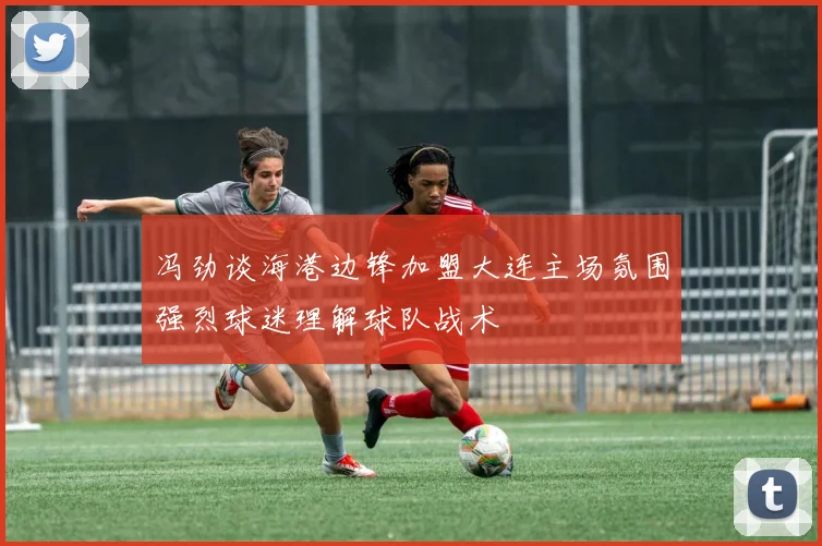 冯劲谈海港边锋加盟大连主场氛围强烈球迷理解球队战术