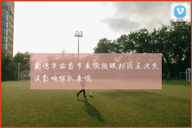 爱德华兹首节表现抢眼却因五次失误影响球队表现