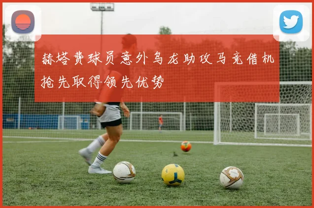 赫塔费球员意外乌龙助攻马竞借机抢先取得领先优势