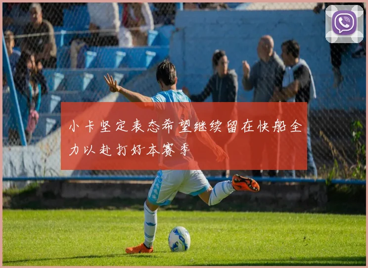 小卡坚定表态希望继续留在快船全力以赴打好本赛季