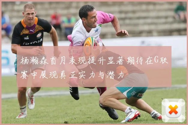 杨瀚森首月表现提升显著期待在G联赛中展现真正实力与潜力