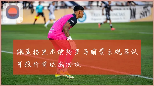 佩莱格里尼续约罗马前景乐观若认可报价将达成协议