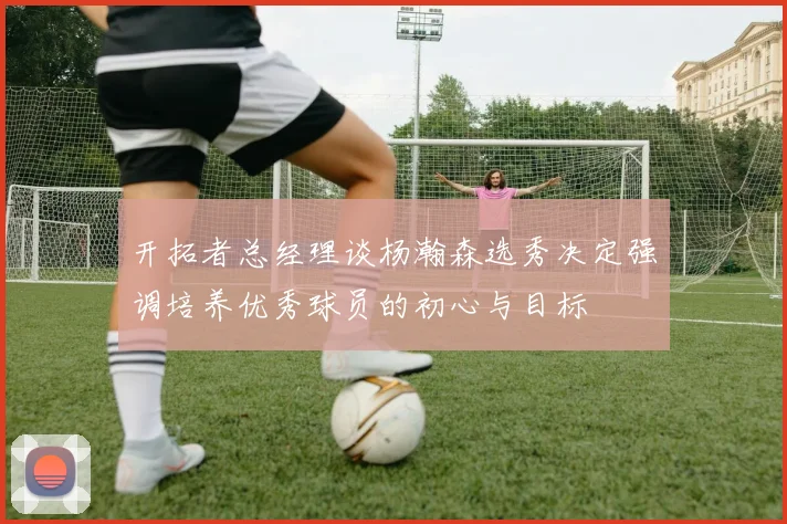 开拓者总经理谈杨瀚森选秀决定强调培养优秀球员的初心与目标