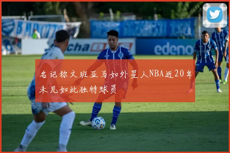 名记称文班亚马如外星人NBA近20年未见如此独特球员